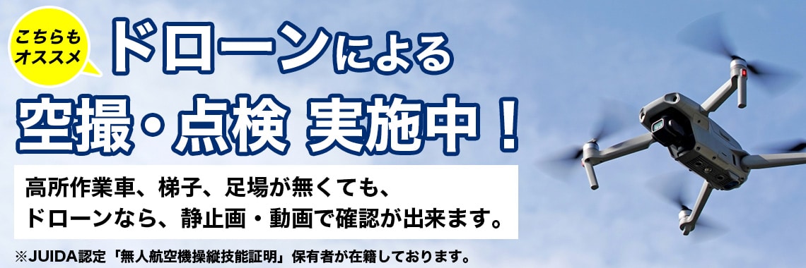 ドローンによる空撮・点検　実施中！高所作業車、梯子、足場が無くても、 ドローンなら、静止画・動画で確認が出来ます。※JUIDA認定「無人航空機操縦技能証明」保有者が在籍しております。